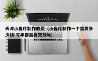 廊坊天津小程序制作收费（小程序制作一个需要多少钱!每年都需要交钱吗）
